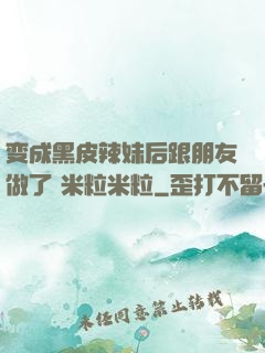 变成黑皮辣妹后跟朋友做了 米粒米粒